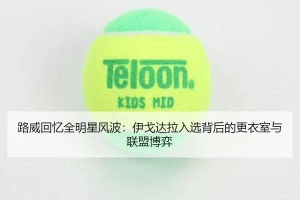 路威回忆全明星风波：伊戈达拉入选背后的更衣室与联盟博弈